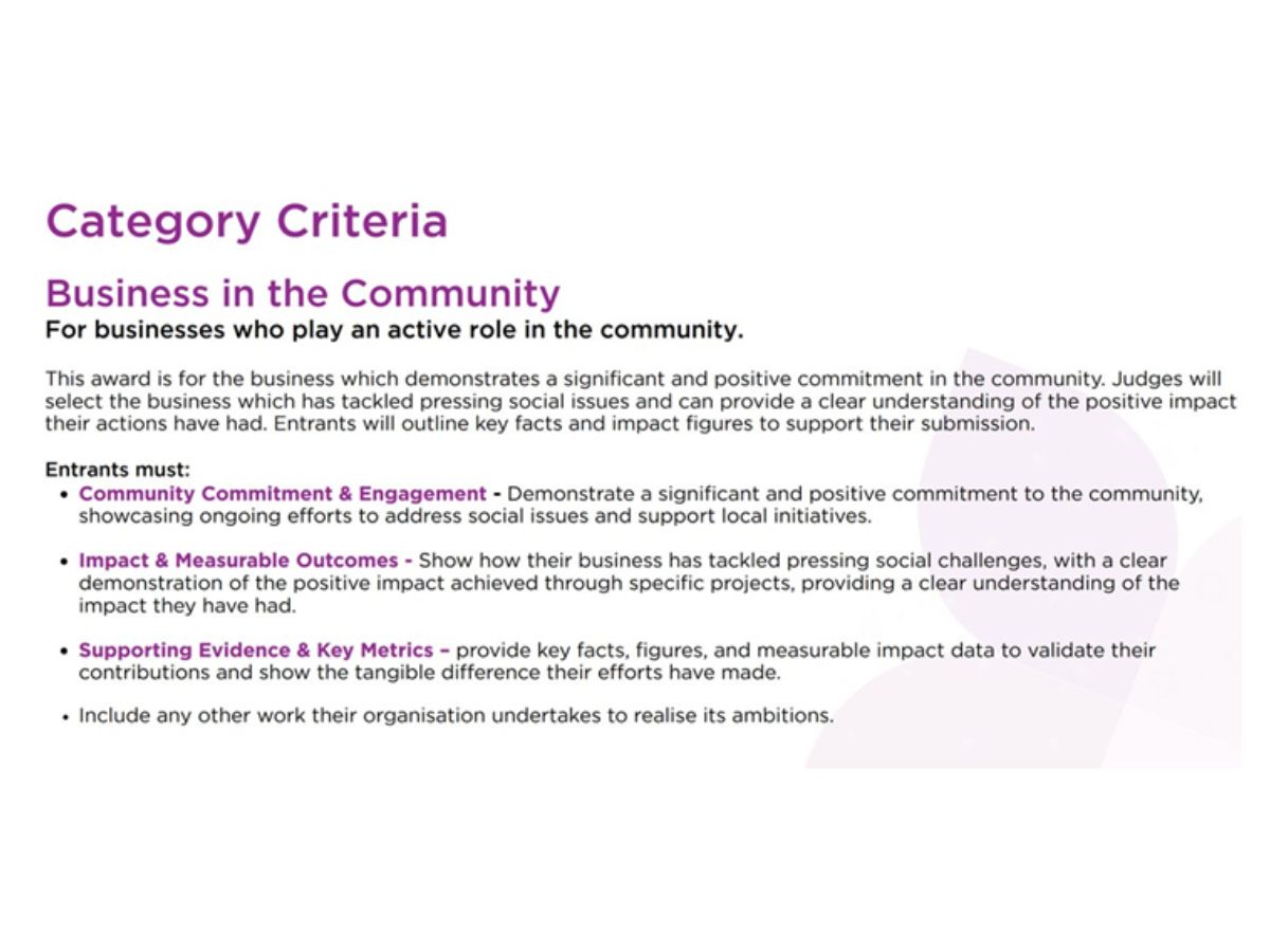 In the Image, the text reads: Category Criteria, Business in the Community. For Businesses who play an active role in the community. This award is for the business which demonstrates a significant and positive commitment in the community. Judges will select the business which has tackled pressing social issues and can provide a clear understanding of the positive impact their actions have had. Entrants will outline key facts and impact figures to support their submission. Entrants must: Community Commitment & Engagement  Demonstrate a significant and positive commitment to the community, showcasing ongoing efforts to address social issues and support local initiatives. Impact & Measurable Outcomes - Show how their business has tackled pressing social challenges, with a clear demonstration of the positive impact achieved through specific projects, providing a clear understanding of the impact they have had. Supporting Evidence & Key Metrics - Provide key facts, figures and measurable impact data to validate their contributions and show the tangible difference their efforts have made.  Include any other work their organisation undertakes to realise its ambitions.